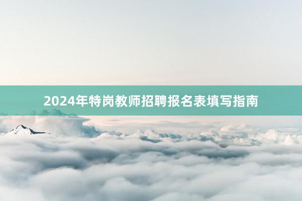 2024年特岗教师招聘报名表填写指南